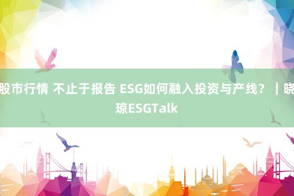 股市行情 不止于报告 ESG如何融入投资与产线？｜晓琼ESGTalk