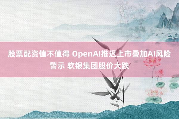 股票配资值不值得 OpenAI推迟上市叠加AI风险警示 软银集团股价大跌