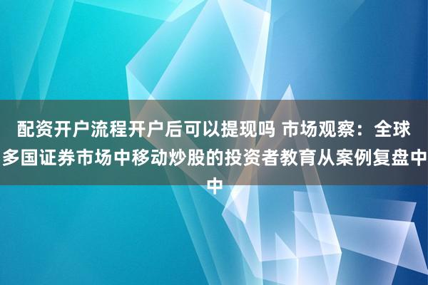 配资开户流程开户后可以提现吗 市场观察：全球多国证券市场中移动炒股的投资者教育从案例复盘中