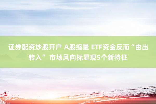 证券配资炒股开户 A股缩量 ETF资金反而“由出转入” 市场风向标显现5个新特征