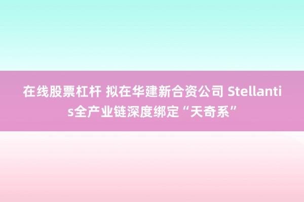 在线股票杠杆 拟在华建新合资公司 Stellantis全产业链深度绑定“天奇系”