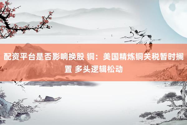 配资平台是否影响换股 铜：美国精炼铜关税暂时搁置 多头逻辑松动