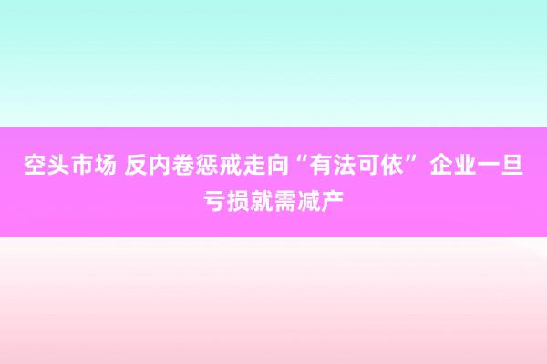 空头市场 反内卷惩戒走向“有法可依” 企业一旦亏损就需减产