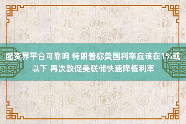 配资界平台可靠吗 特朗普称美国利率应该在1%或以下 再次敦促美联储快速降低利率