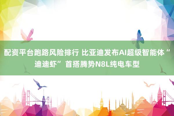 配资平台跑路风险排行 比亚迪发布AI超级智能体“迪迪虾” 首搭腾势N8L纯电车型