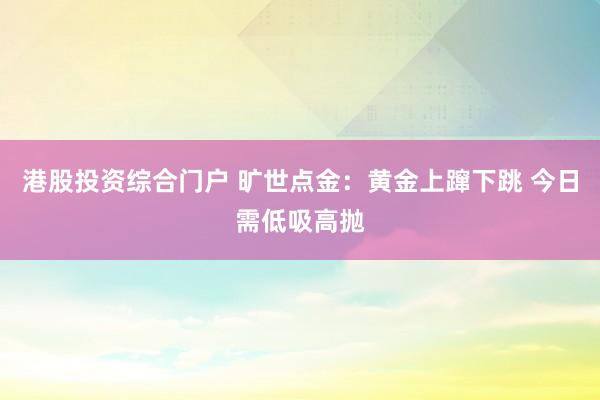 港股投资综合门户 旷世点金：黄金上蹿下跳 今日需低吸高抛