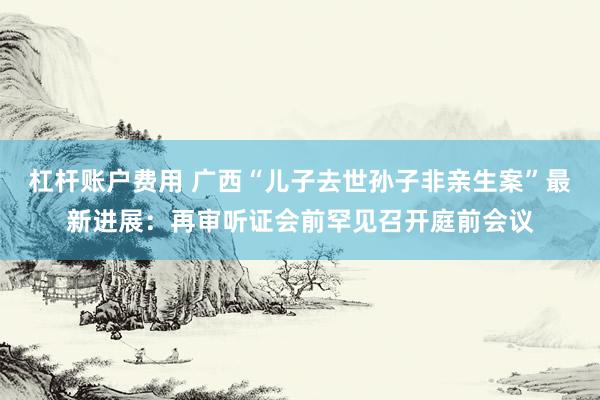 杠杆账户费用 广西“儿子去世孙子非亲生案”最新进展：再审听证会前罕见召开庭前会议