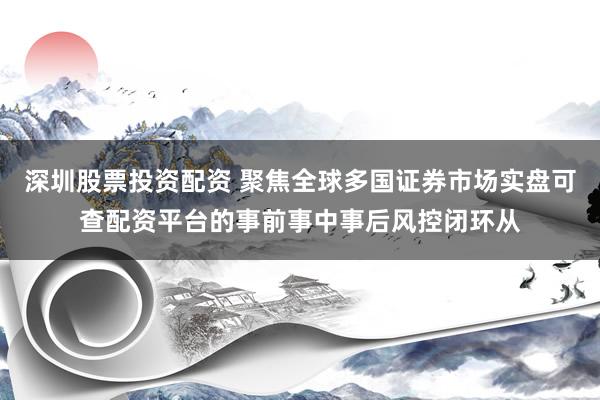 深圳股票投资配资 聚焦全球多国证券市场实盘可查配资平台的事前事中事后风控闭环从