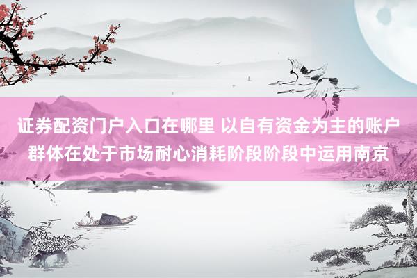 证券配资门户入口在哪里 以自有资金为主的账户群体在处于市场耐心消耗阶段阶段中运用南京
