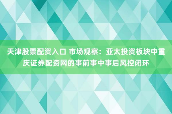 天津股票配资入口 市场观察：亚太投资板块中重庆证券配资网的事前事中事后风控闭环