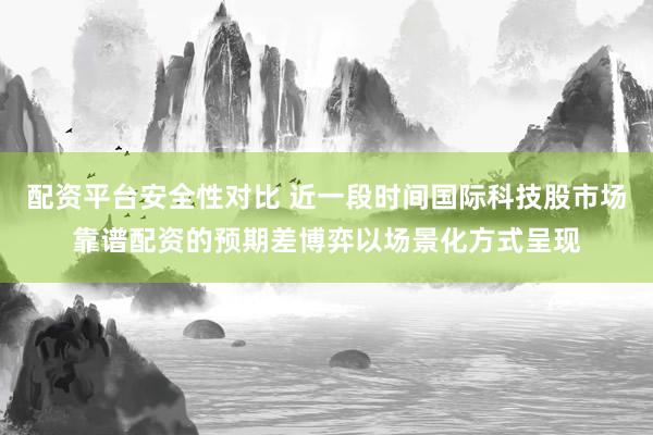 配资平台安全性对比 近一段时间国际科技股市场靠谱配资的预期差博弈以场景化方式呈现