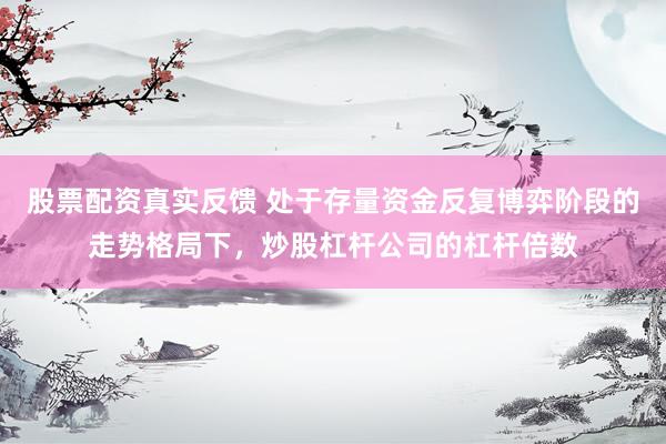 股票配资真实反馈 处于存量资金反复博弈阶段的走势格局下，炒股杠杆公司的杠杆倍数