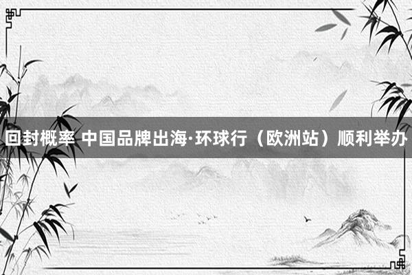 回封概率 中国品牌出海·环球行（欧洲站）顺利举办