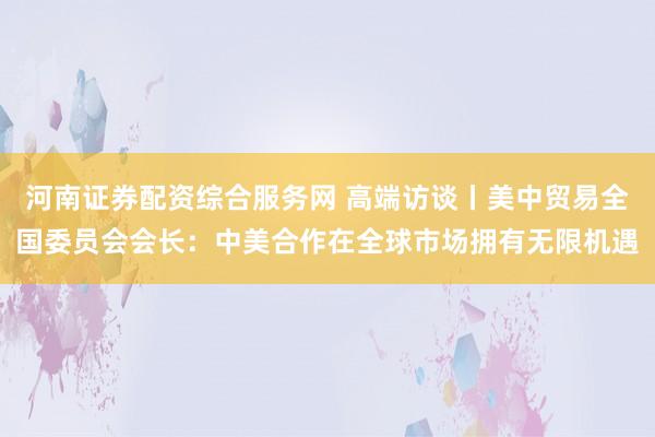 河南证券配资综合服务网 高端访谈丨美中贸易全国委员会会长：中美合作在全球市场拥有无限机遇
