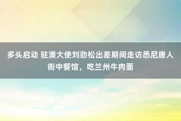多头启动 驻澳大使刘劲松出差期间走访悉尼唐人街中餐馆，吃兰州牛肉面