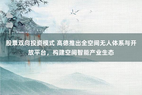 股票双向投资模式 高德推出全空间无人体系与开放平台，构建空间智能产业生态