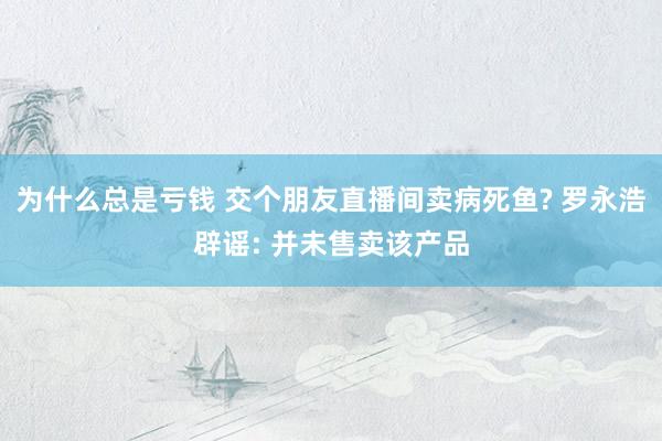 为什么总是亏钱 交个朋友直播间卖病死鱼? 罗永浩辟谣: 并未售卖该产品