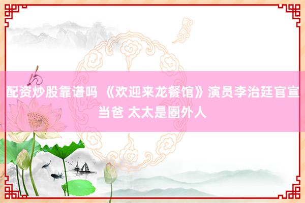 配资炒股靠谱吗 《欢迎来龙餐馆》演员李治廷官宣当爸 太太是圈外人