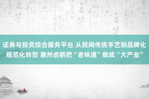 证券与投资综合服务平台 从民间传统手艺到品牌化规范化转型 潮州卤鹅把“老味道”做成“大产业”