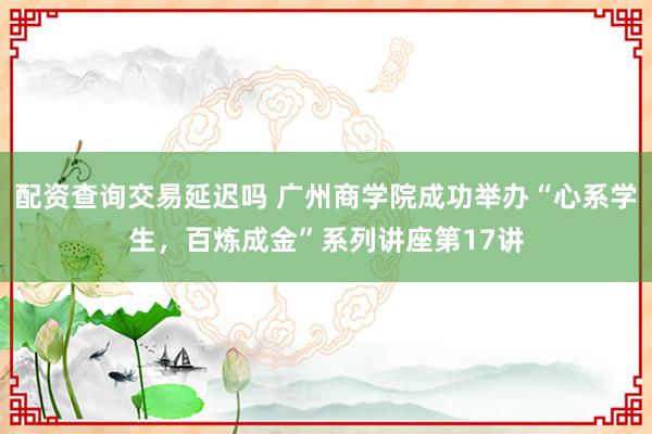 配资查询交易延迟吗 广州商学院成功举办“心系学生，百炼成金”系列讲座第17讲