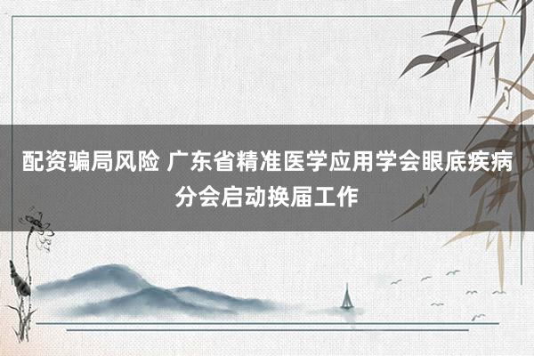 配资骗局风险 广东省精准医学应用学会眼底疾病分会启动换届工作