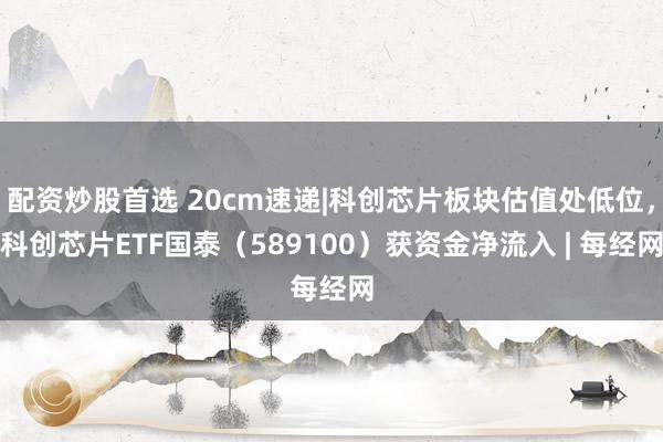 配资炒股首选 20cm速递|科创芯片板块估值处低位，科创芯片ETF国泰（589100）获资金净流入 | 每经网