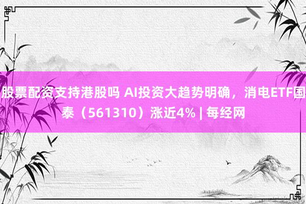 股票配资支持港股吗 AI投资大趋势明确，消电ETF国泰（561310）涨近4% | 每经网