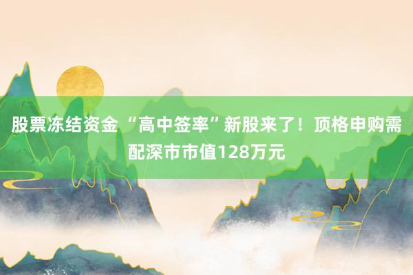股票冻结资金 “高中签率”新股来了！顶格申购需配深市市值128万元