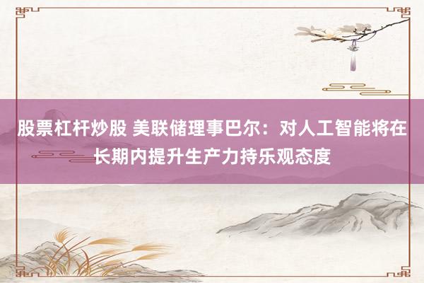 股票杠杆炒股 美联储理事巴尔：对人工智能将在长期内提升生产力持乐观态度